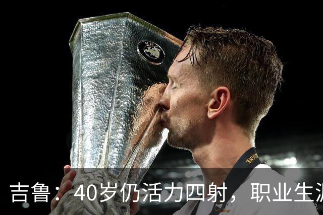 吉鲁：40岁仍活力四射，职业生涯的趣味旅程